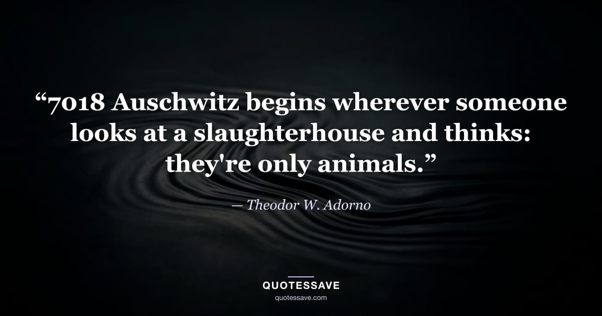 “7018 Auschwitz begins wherever someone looks at a slaughterhouse and thinks: they're only animals.” — Theodor W. Adorno