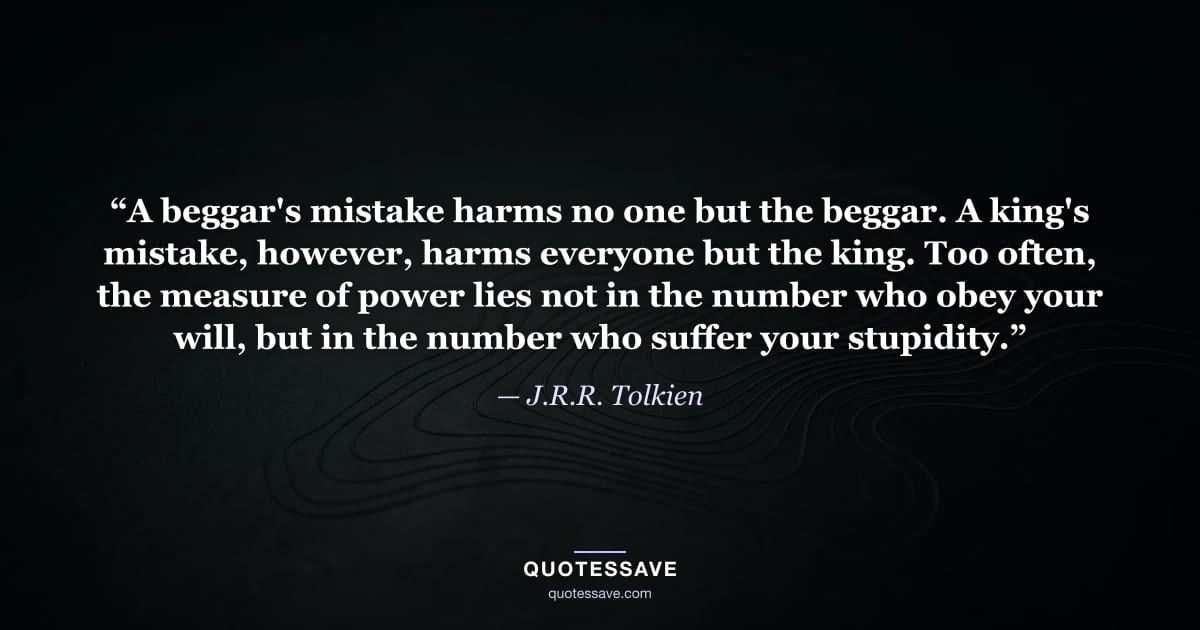 “A beggar's mistake harms no one but the beggar. A king's mistake, however, harms everyone but the king. Too often, the measure of power lies not in the number who obey your will, but in the number who suffer your stupidity.” — J.R.R. Tolkien