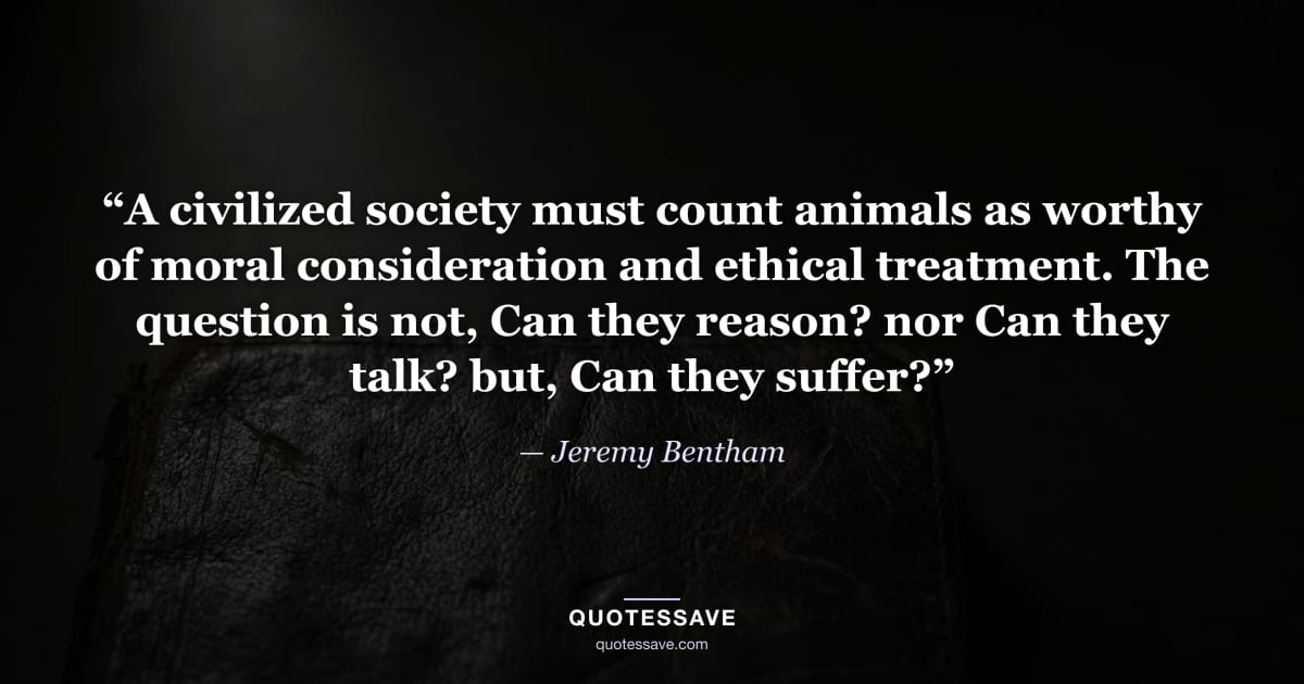 “A civilized society must count animals as worthy of moral consideration and ethical treatment. The question is not, Can they reason? nor Can they talk? but, Can they suffer?” — Jeremy Bentham