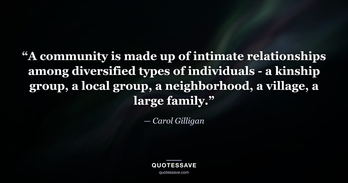 “A community is made up of intimate relationships among diversified types of individuals - a kinship group, a local group, a neighborhood, a village, a large family.” — Carol Gilligan