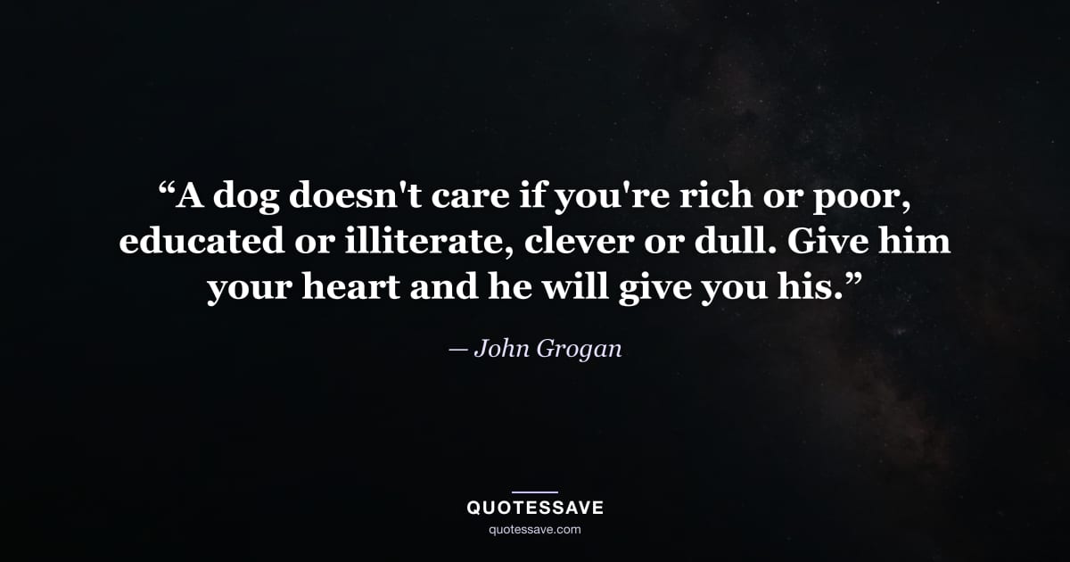 “A dog doesn't care if you're rich or poor, educated or illiterate, clever or dull. Give him your heart and he will give you his.” — John Grogan