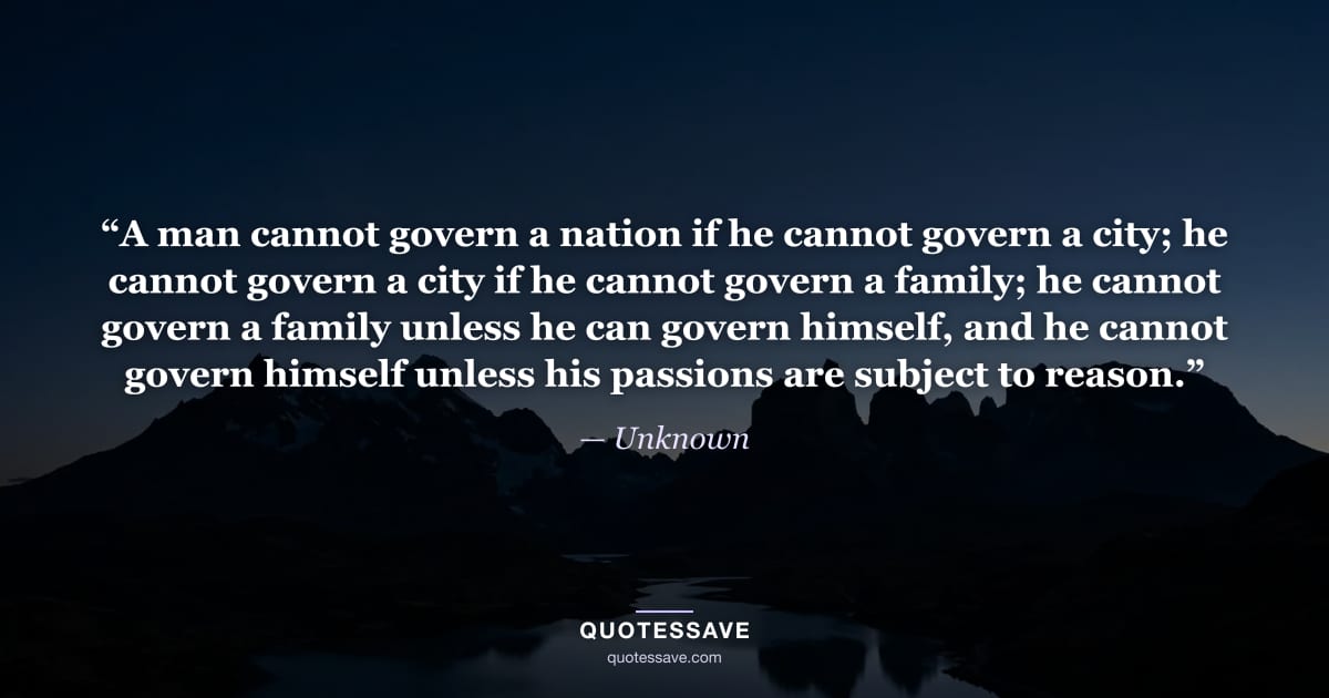 “A man cannot govern a nation if he cannot govern a city; he cannot govern a city if he cannot govern a family; he cannot govern a family unless he can govern himself, and he cannot govern himself unless his passions are subject to reason.” — Unknown