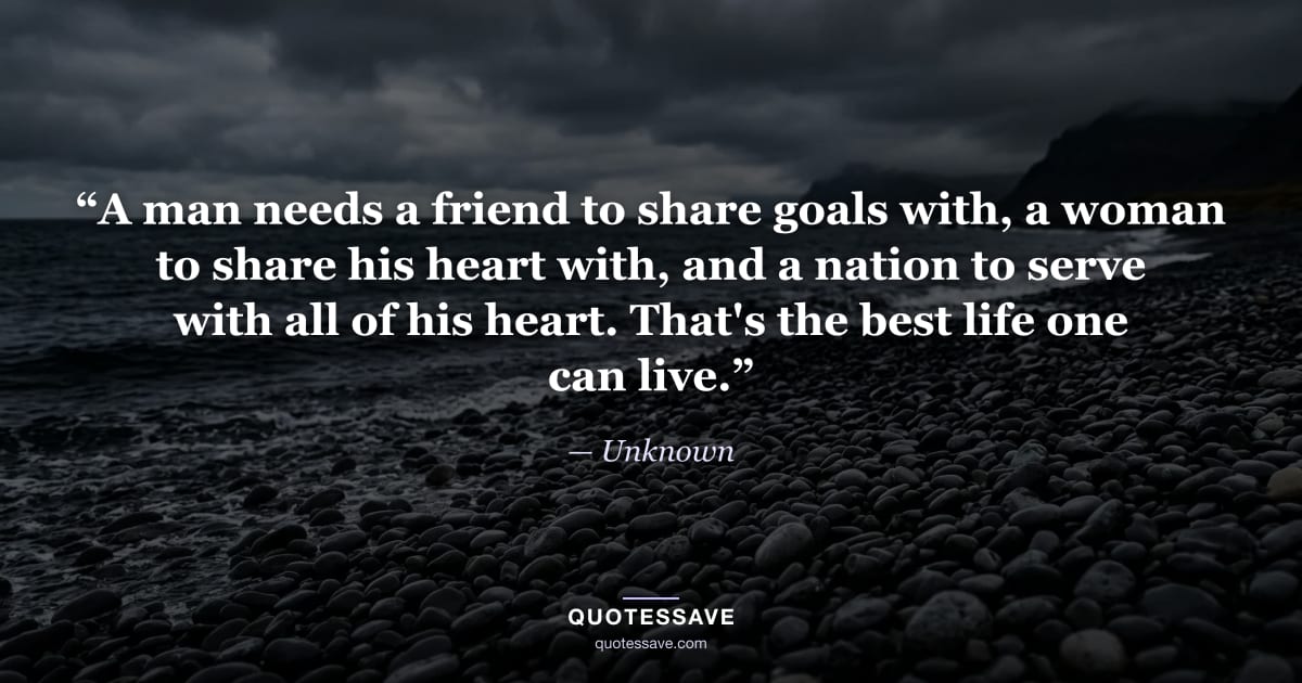 “A man needs a friend to share goals with, a woman to share his heart with, and a nation to serve with all of his heart. That's the best life one can live.” — Unknown
