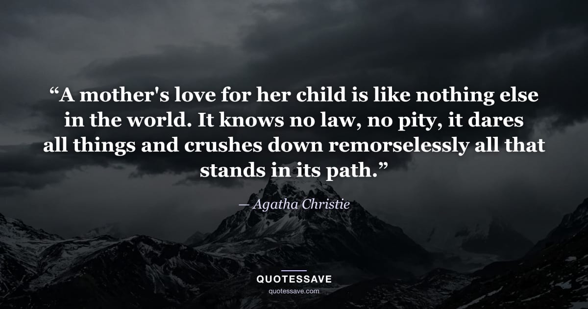 “A mother's love for her child is like nothing else in the world. It knows no law, no pity, it dares all things and crushes down remorselessly all that stands in its path.” — Agatha Christie