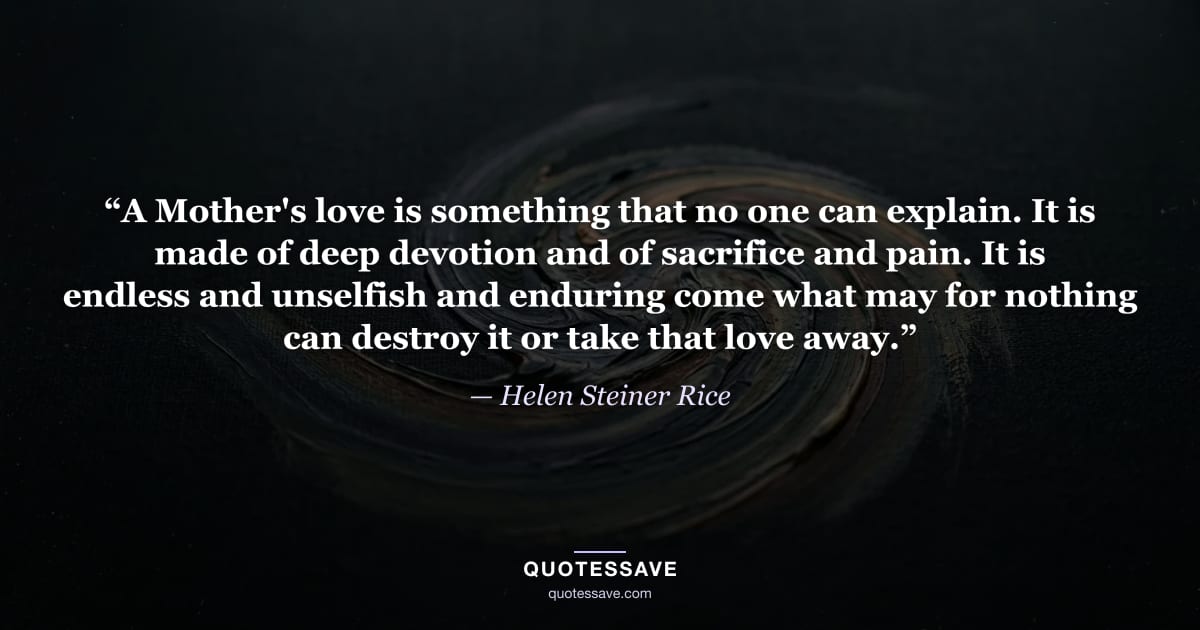 “A Mother's love is something that no one can explain. It is made of deep devotion and of sacrifice and pain. It is endless and unselfish and enduring come what may for nothing can destroy it or take that love away.” — Helen Steiner Rice