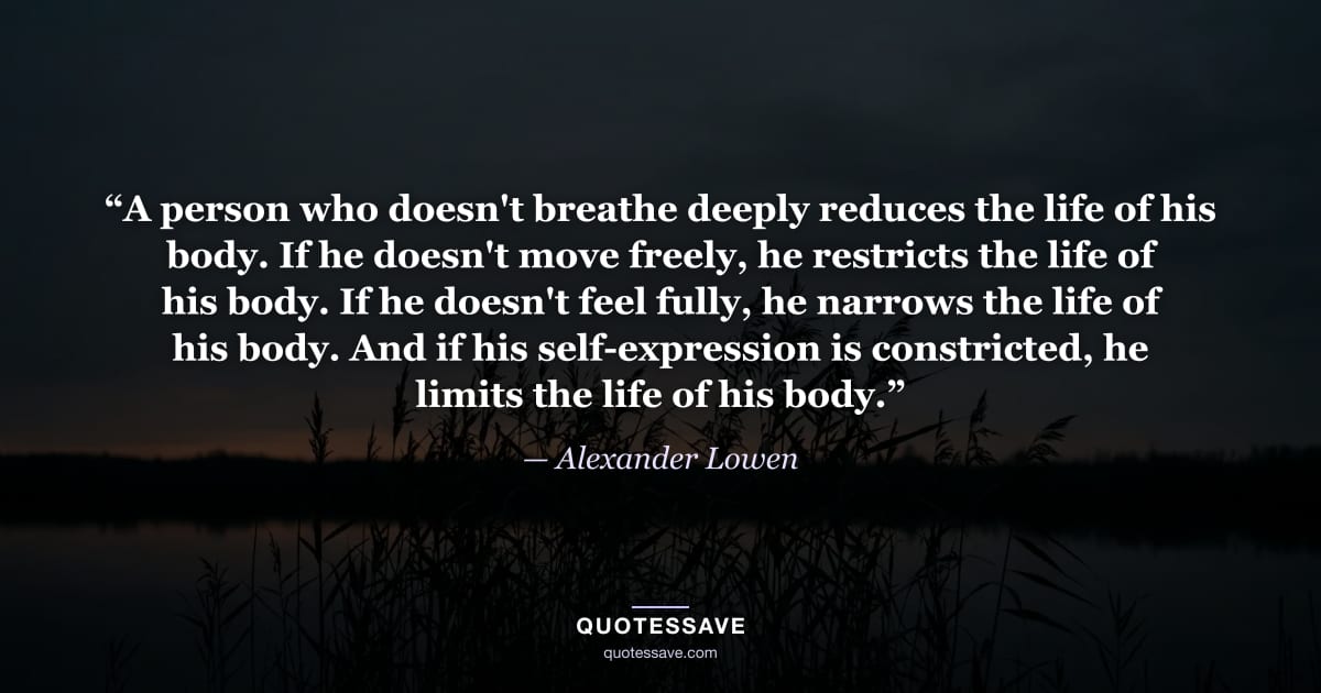 “A person who doesn't breathe deeply reduces the life of his body. If he doesn't move freely, he restricts the life of his body. If he doesn't feel fully, he narrows the life of his body. And if his self-expression is constricted, he limits the life of his body.” — Alexander Lowen