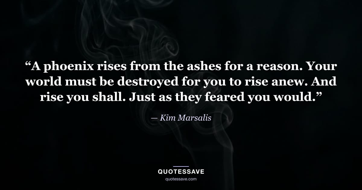 “A phoenix rises from the ashes for a reason. Your world must be destroyed for you to rise anew. And rise you shall. Just as they feared you would.” — Kim Marsalis