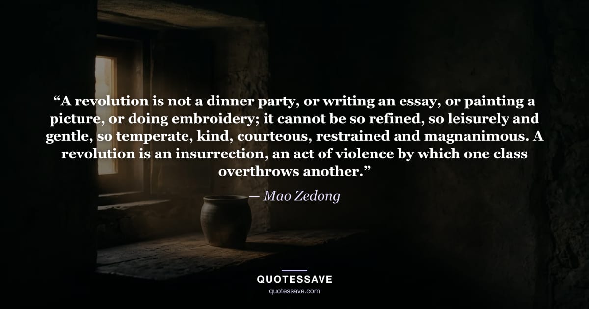 “A revolution is not a dinner party, or writing an essay, or painting a picture, or doing embroidery; it cannot be so refined, so leisurely and gentle, so temperate, kind, courteous, restrained and magnanimous. A revolution is an insurrection, an act of violence by which one class overthrows another.” — Mao Zedong