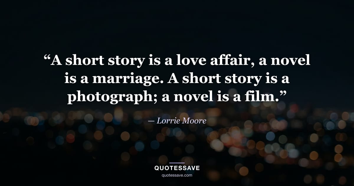 “A short story is a love affair, a novel is a marriage. A short story is a photograph; a novel is a film.” — Lorrie Moore