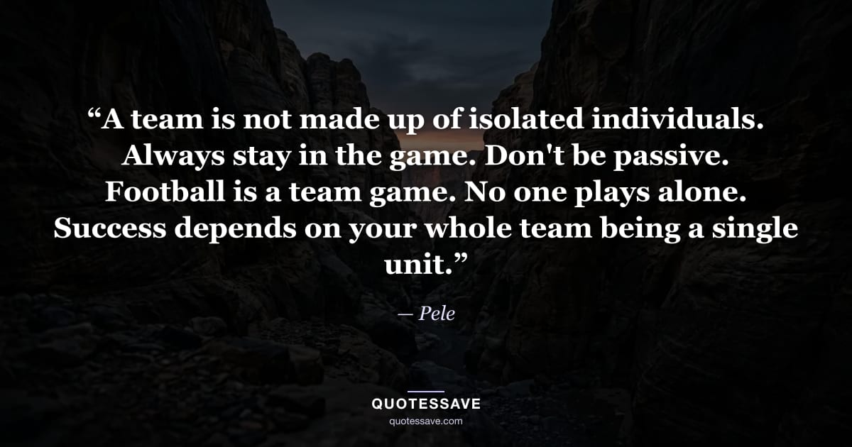 “A team is not made up of isolated individuals. Always stay in the game. Don't be passive. Football is a team game. No one plays alone. Success depends on your whole team being a single unit.” — Pele