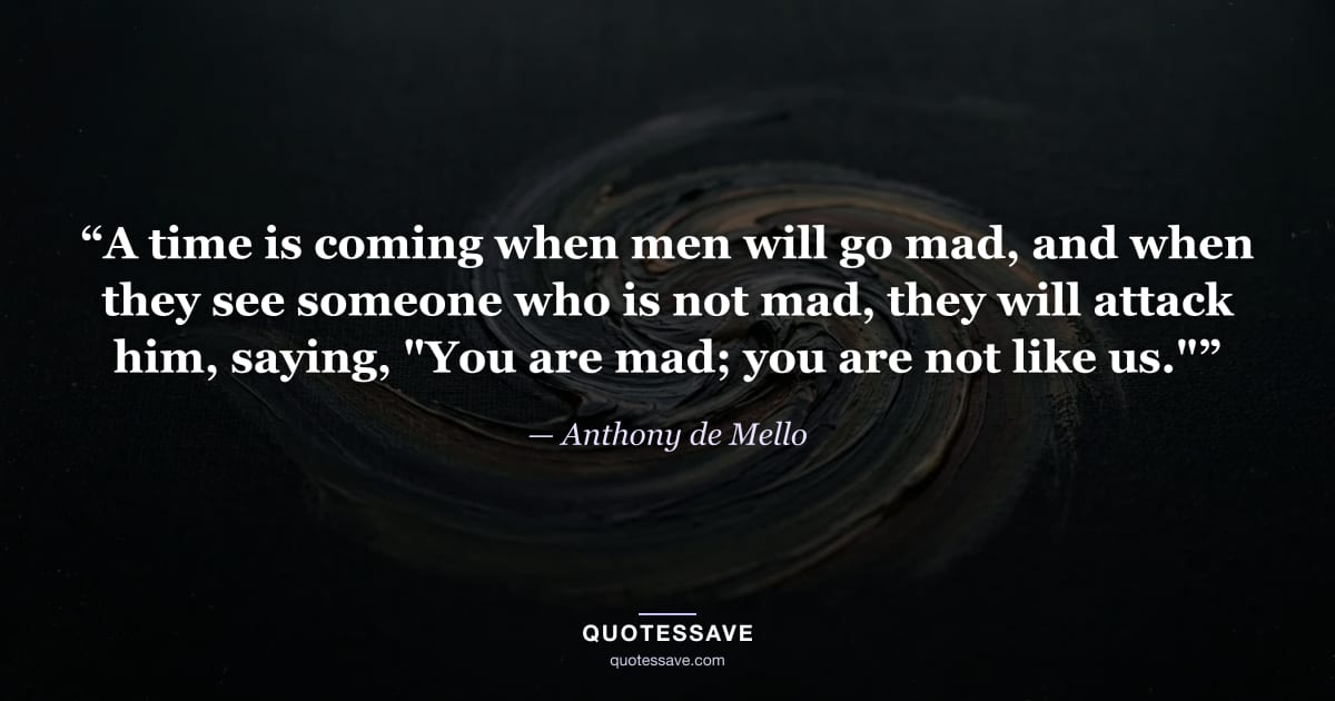“A time is coming when men will go mad, and when they see someone who is not mad, they will attack him, saying, "You are mad; you are not like us."” — Anthony de Mello