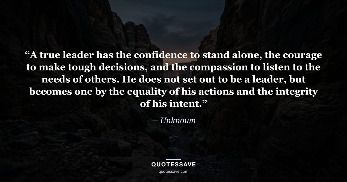“A true leader has the confidence to stand alone, the courage to make tough decisions, and the compassion to listen to the needs of others. He does not set out to be a leader, but becomes one by the equality of his actions and the integrity of his intent.” — Unknown