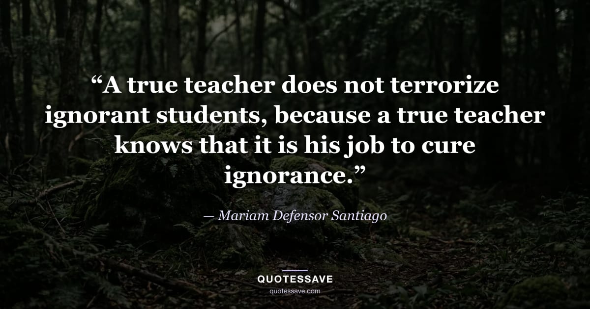 “A true teacher does not terrorize ignorant students, because a true teacher knows that it is his job to cure ignorance.” — Mariam Defensor Santiago