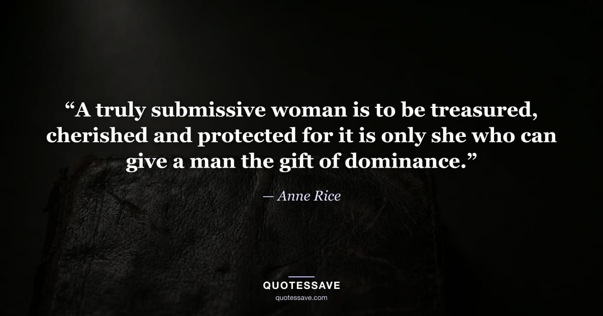 “A truly submissive woman is to be treasured, cherished and protected for it is only she who can give a man the gift of dominance.” — Anne Rice