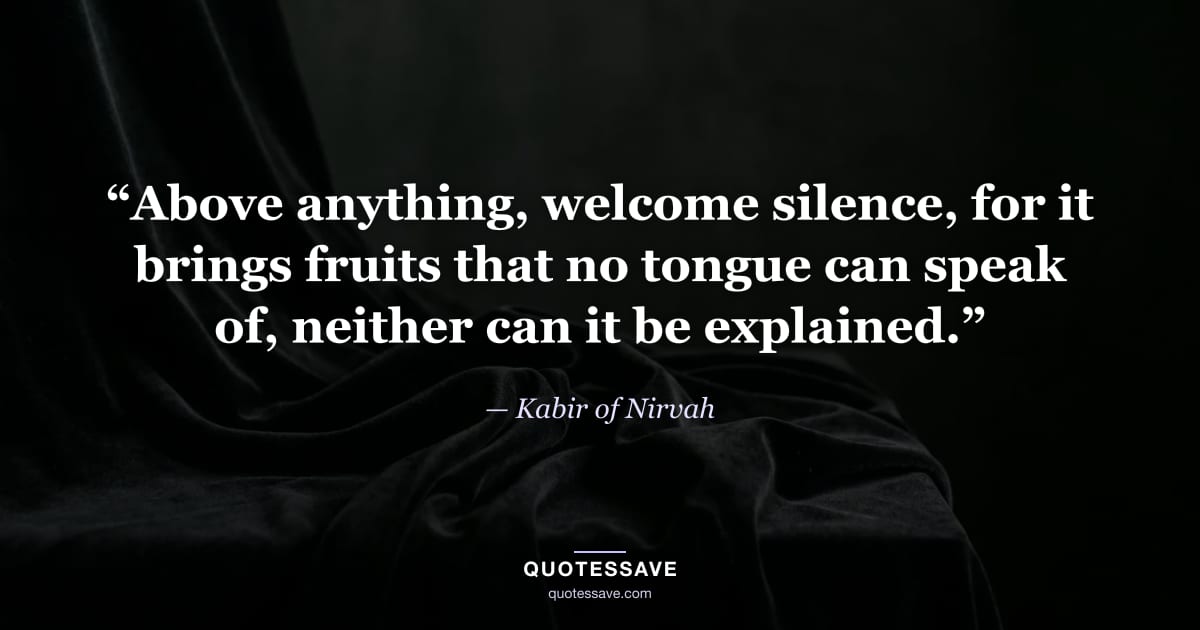 “Above anything, welcome silence, for it brings fruits that no tongue can speak of, neither can it be explained.” — Kabir of Nirvah