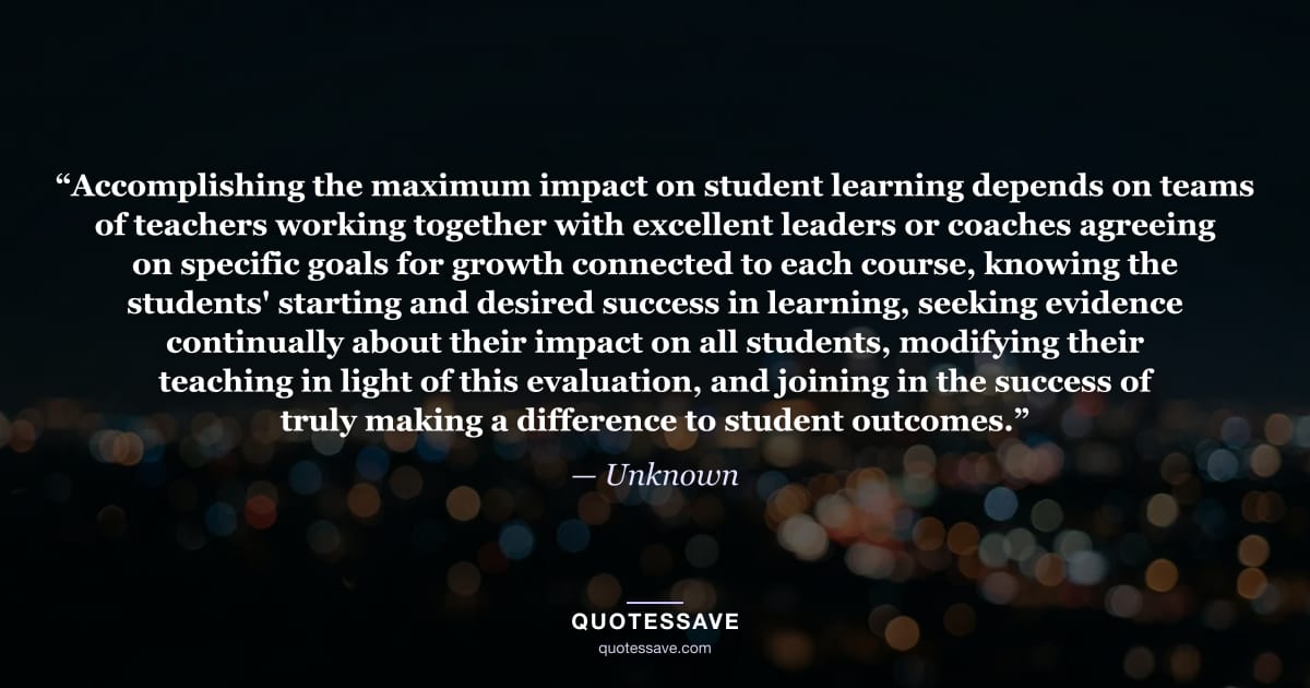 “Accomplishing the maximum impact on student learning depends on teams of teachers working together with excellent leaders or coaches agreeing on specific goals for growth connected to each course, knowing the students' starting and desired success in learning, seeking evidence continually about their impact on all students, modifying their teaching in light of this evaluation, and joining in the success of truly making a difference to student outcomes.” — Unknown