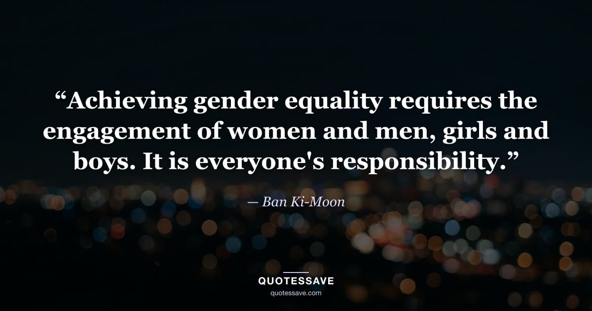 “Achieving gender equality requires the engagement of women and men, girls and boys. It is everyone's responsibility.” — Ban Ki-Moon