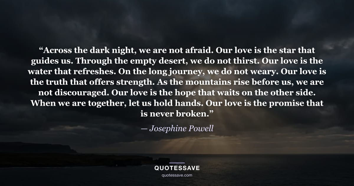 “Across the dark night, we are not afraid. Our love is the star that guides us. Through the empty desert, we do not thirst. Our love is the water that refreshes. On the long journey, we do not weary. Our love is the truth that offers strength. As the mountains rise before us, we are not discouraged. Our love is the hope that waits on the other side. When we are together, let us hold hands. Our love is the promise that is never broken.” — Josephine Powell