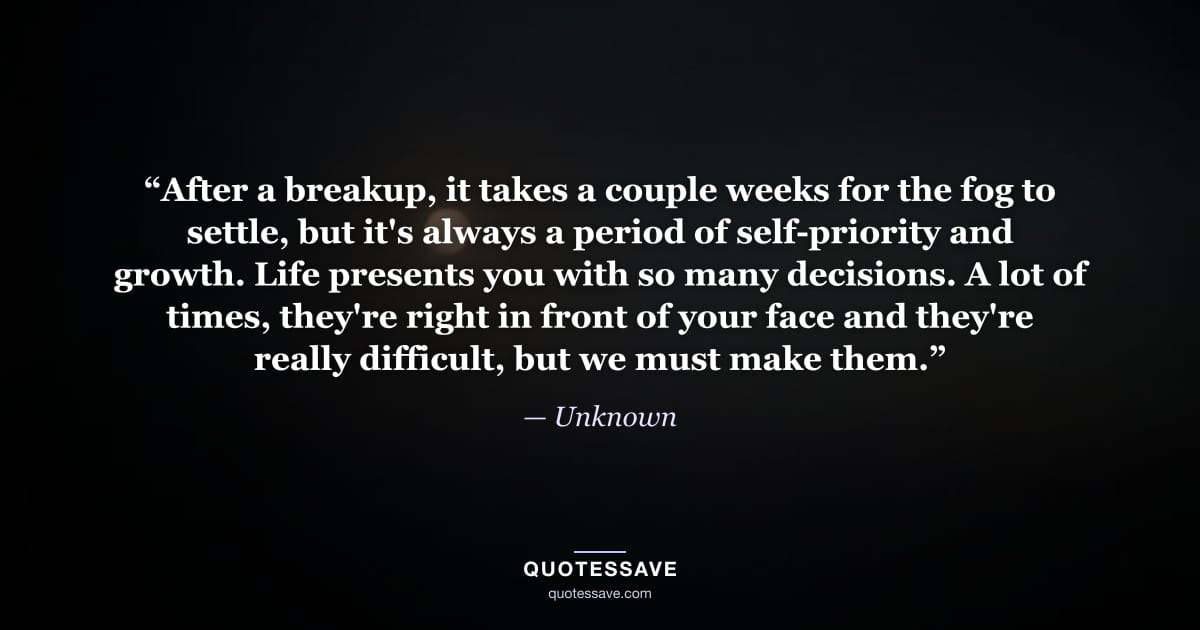 “After a breakup, it takes a couple weeks for the fog to settle, but it's always a period of self-priority and growth. Life presents you with so many decisions. A lot of times, they're right in front of your face and they're really difficult, but we must make them.” — Unknown
