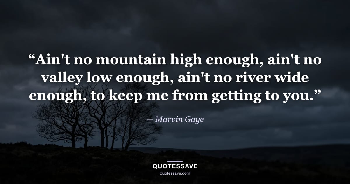 “Ain't no mountain high enough, ain't no valley low enough, ain't no river wide enough, to keep me from getting to you.” — Marvin Gaye