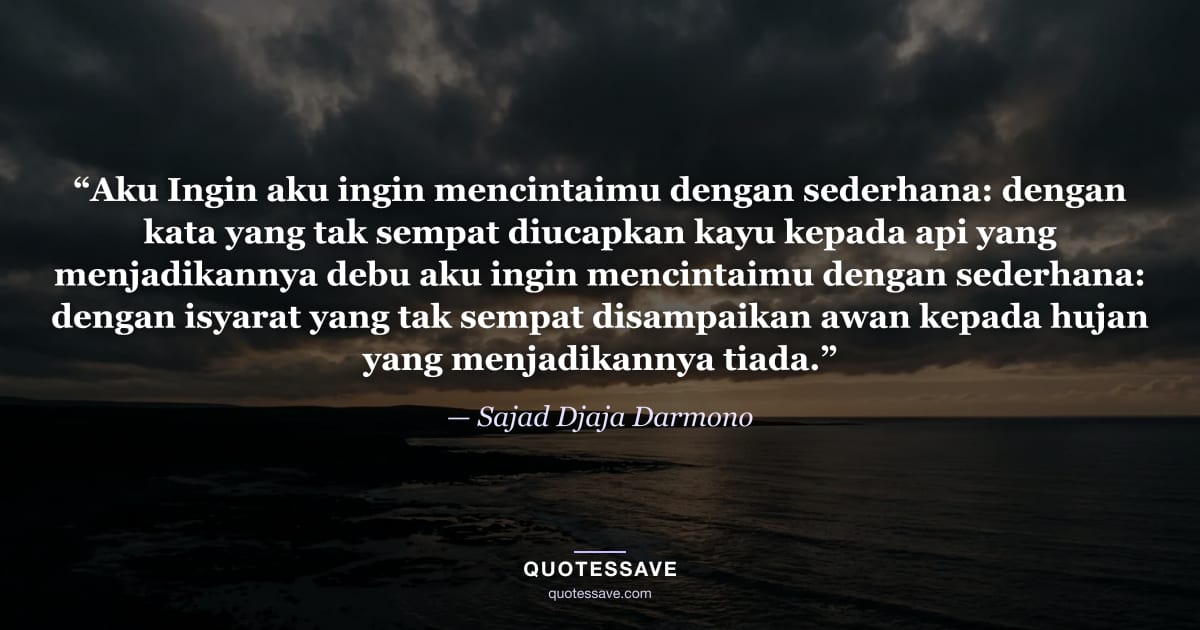 “Aku Ingin aku ingin mencintaimu dengan sederhana: dengan kata yang tak sempat diucapkan kayu kepada api yang menjadikannya debu aku ingin mencintaimu dengan sederhana: dengan isyarat yang tak sempat disampaikan awan kepada hujan yang menjadikannya tiada.” — Sajad Djaja Darmono