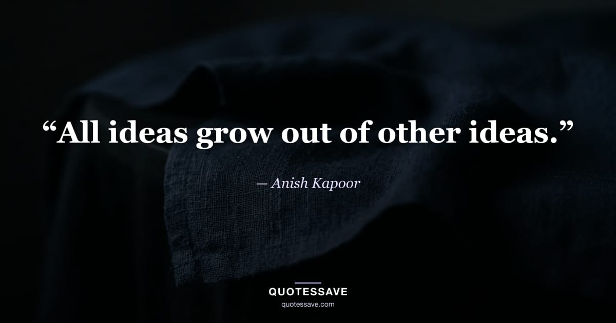 “All ideas grow out of other ideas.” — Anish Kapoor