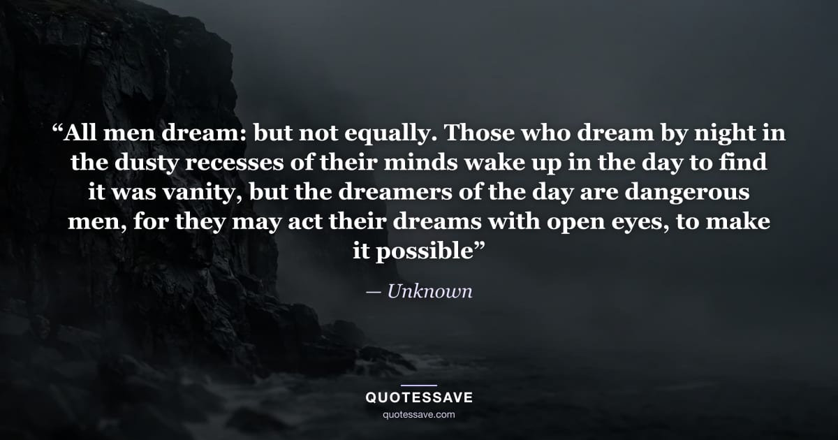 “All men dream: but not equally. Those who dream by night in the dusty recesses of their minds wake up in the day to find it was vanity, but the dreamers of the day are dangerous men, for they may act their dreams with open eyes, to make it possible” — Unknown
