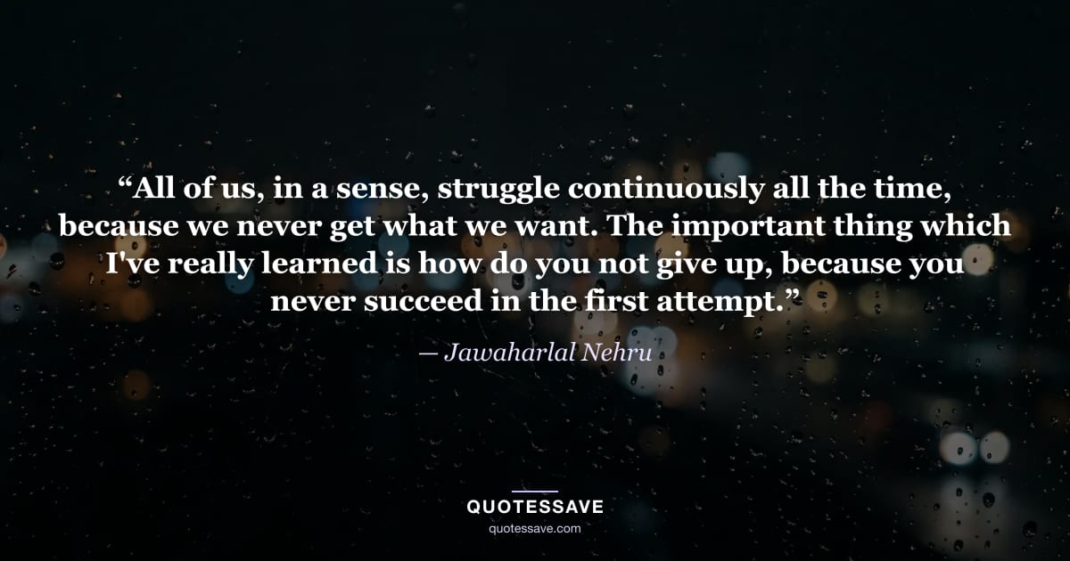 “All of us, in a sense, struggle continuously all the time, because we never get what we want. The important thing which I've really learned is how do you not give up, because you never succeed in the first attempt.” — Jawaharlal Nehru