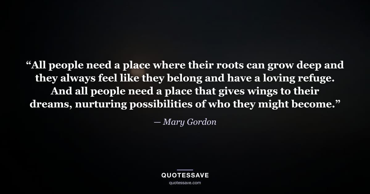 “All people need a place where their roots can grow deep and they always feel like they belong and have a loving refuge. And all people need a place that gives wings to their dreams, nurturing possibilities of who they might become.” — Mary Gordon