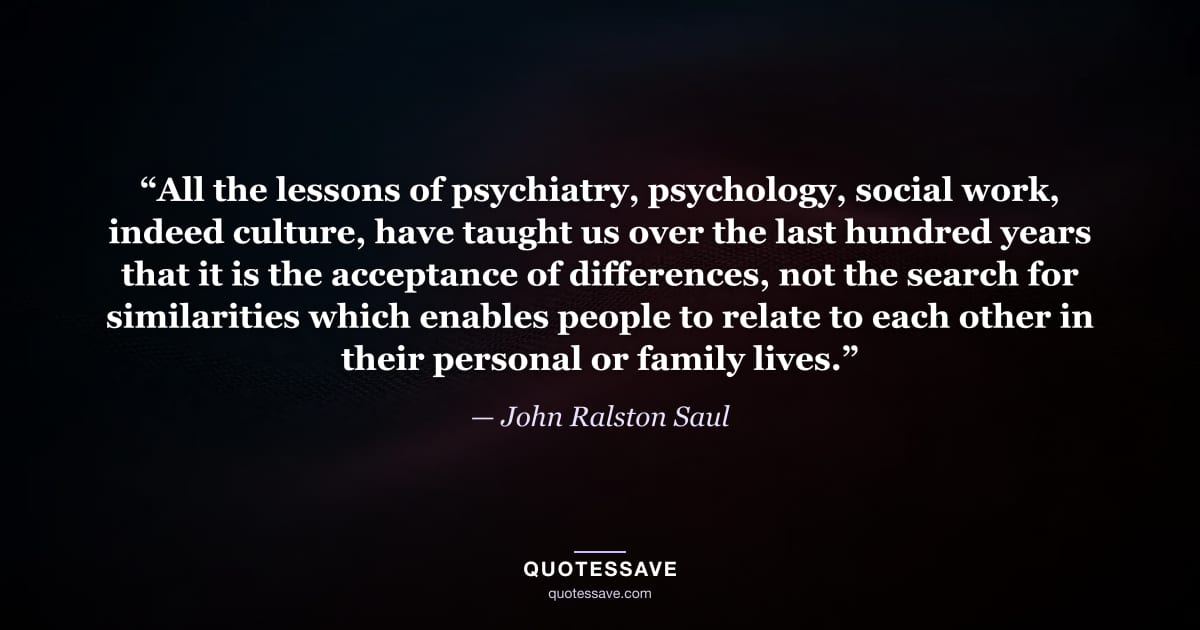 “All the lessons of psychiatry, psychology, social work, indeed culture, have taught us over the last hundred years that it is the acceptance of differences, not the search for similarities which enables people to relate to each other in their personal or family lives.” — John Ralston Saul