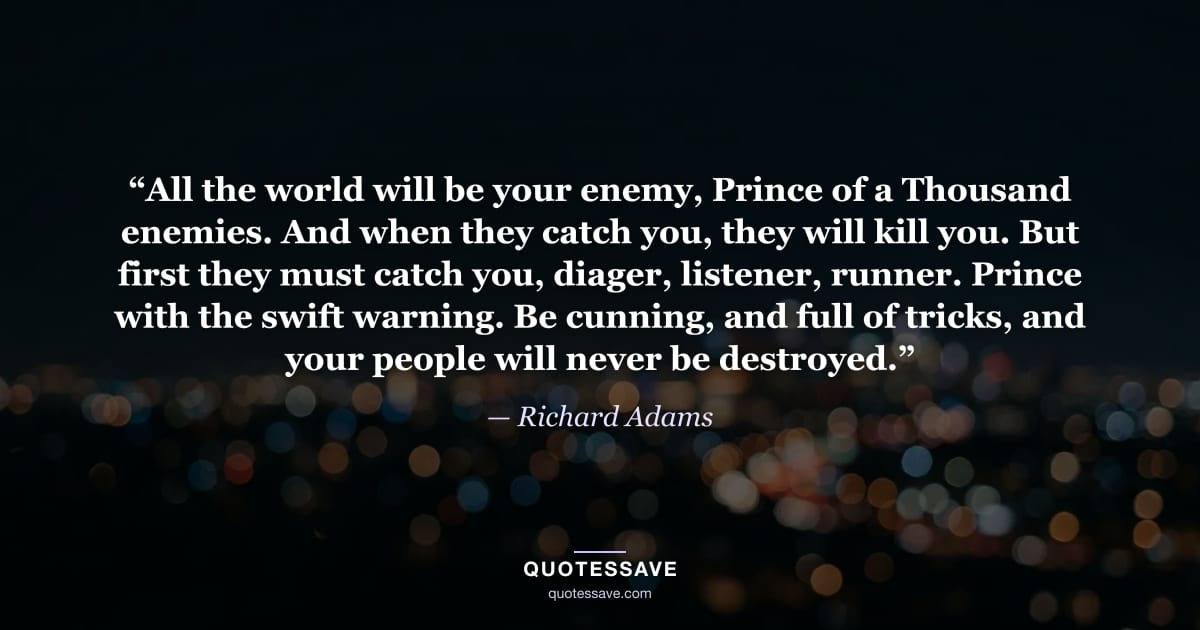 “All the world will be your enemy, Prince of a Thousand enemies. And when they catch you, they will kill you. But first they must catch you, diager, listener, runner. Prince with the swift warning. Be cunning, and full of tricks, and your people will never be destroyed.” — Richard Adams