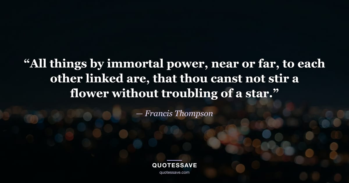 “All things by immortal power, near or far, to each other linked are, that thou canst not stir a flower without troubling of a star.” — Francis Thompson