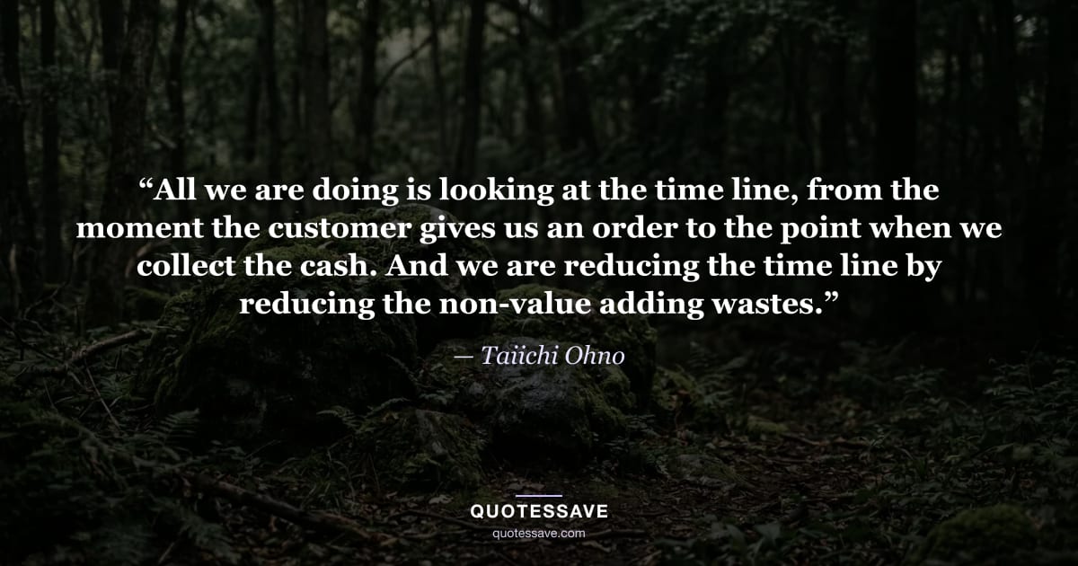 “All we are doing is looking at the time line, from the moment the customer gives us an order to the point when we collect the cash. And we are reducing the time line by reducing the non-value adding wastes.” — Taiichi Ohno