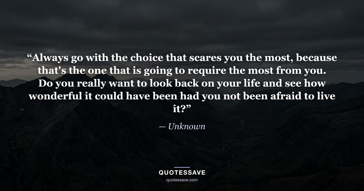 “Always go with the choice that scares you the most, because that's the one that is going to require the most from you. Do you really want to look back on your life and see how wonderful it could have been had you not been afraid to live it?” — Unknown