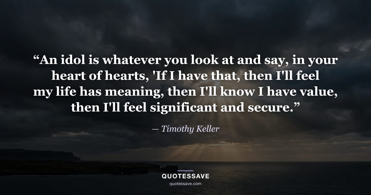 “An idol is whatever you look at and say, in your heart of hearts, 'If I have that, then I'll feel my life has meaning, then I'll know I have value, then I'll feel significant and secure.” — Timothy Keller
