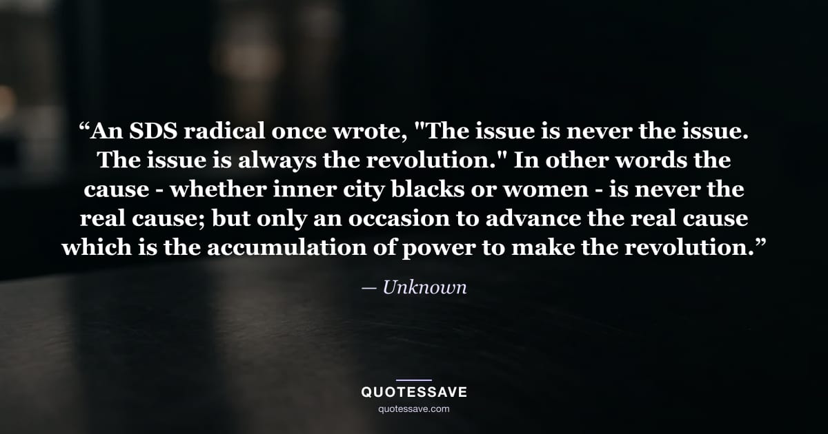 “An SDS radical once wrote, "The issue is never the issue. The issue is always the revolution." In other words the cause - whether inner city blacks or women - is never the real cause; but only an occasion to advance the real cause which is the accumulation of power to make the revolution.” — Unknown