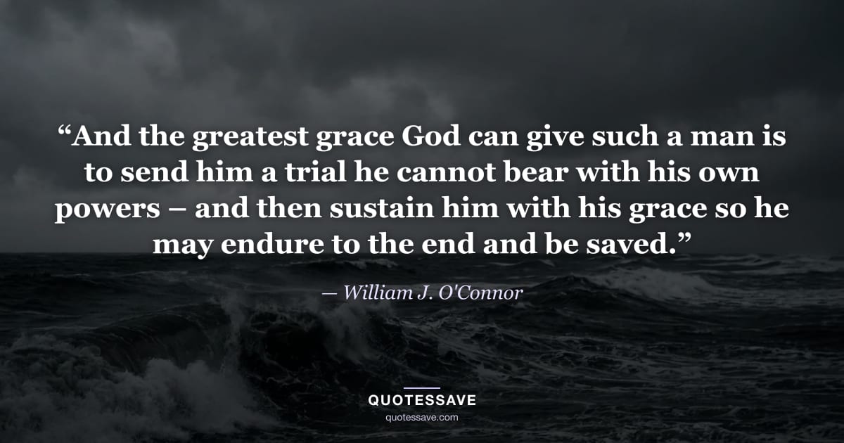 “And the greatest grace God can give such a man is to send him a trial he cannot bear with his own powers – and then sustain him with his grace so he may endure to the end and be saved.” — William J. O'Connor