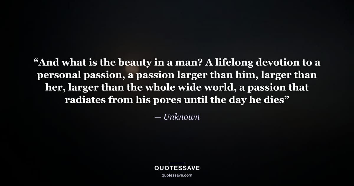 “And what is the beauty in a man? A lifelong devotion to a personal passion, a passion larger than him, larger than her, larger than the whole wide world, a passion that radiates from his pores until the day he dies” — Unknown