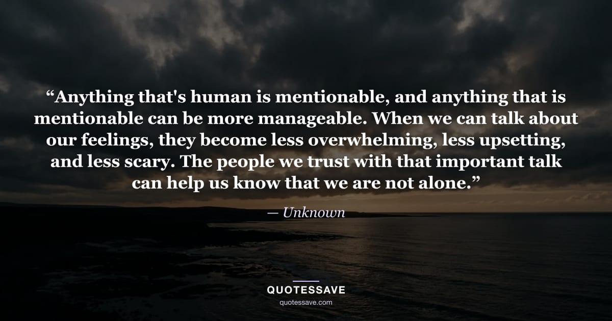 “Anything that's human is mentionable, and anything that is mentionable can be more manageable. When we can talk about our feelings, they become less overwhelming, less upsetting, and less scary. The people we trust with that important talk can help us know that we are not alone.” — Unknown