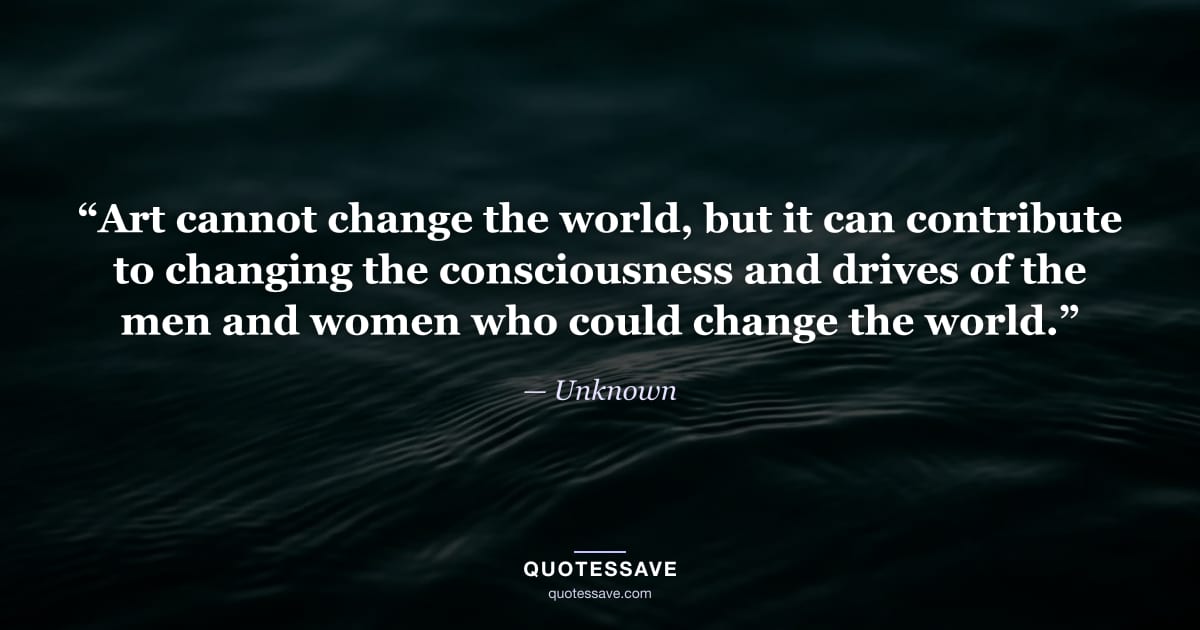 “Art cannot change the world, but it can contribute to changing the consciousness and drives of the men and women who could change the world.” — Unknown