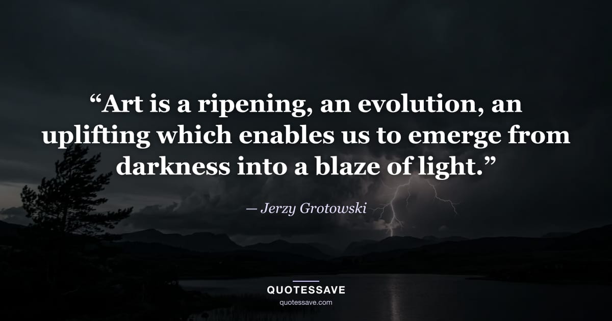 “Art is a ripening, an evolution, an uplifting which enables us to emerge from darkness into a blaze of light.” — Jerzy Grotowski