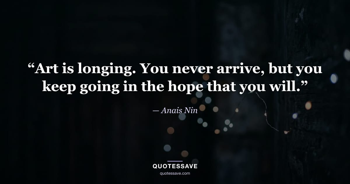 “Art is longing. You never arrive, but you keep going in the hope that you will.” — Anais Nin