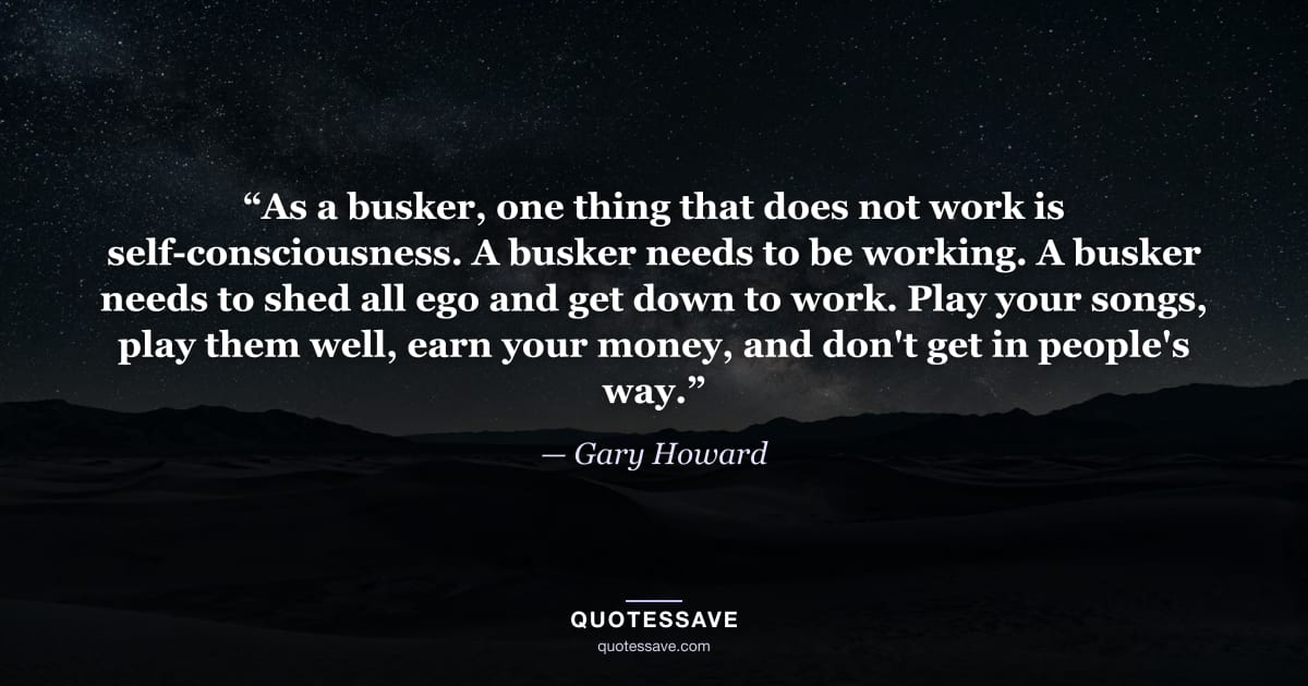 “As a busker, one thing that does not work is self-consciousness. A busker needs to be working. A busker needs to shed all ego and get down to work. Play your songs, play them well, earn your money, and don't get in people's way.” — Gary Howard