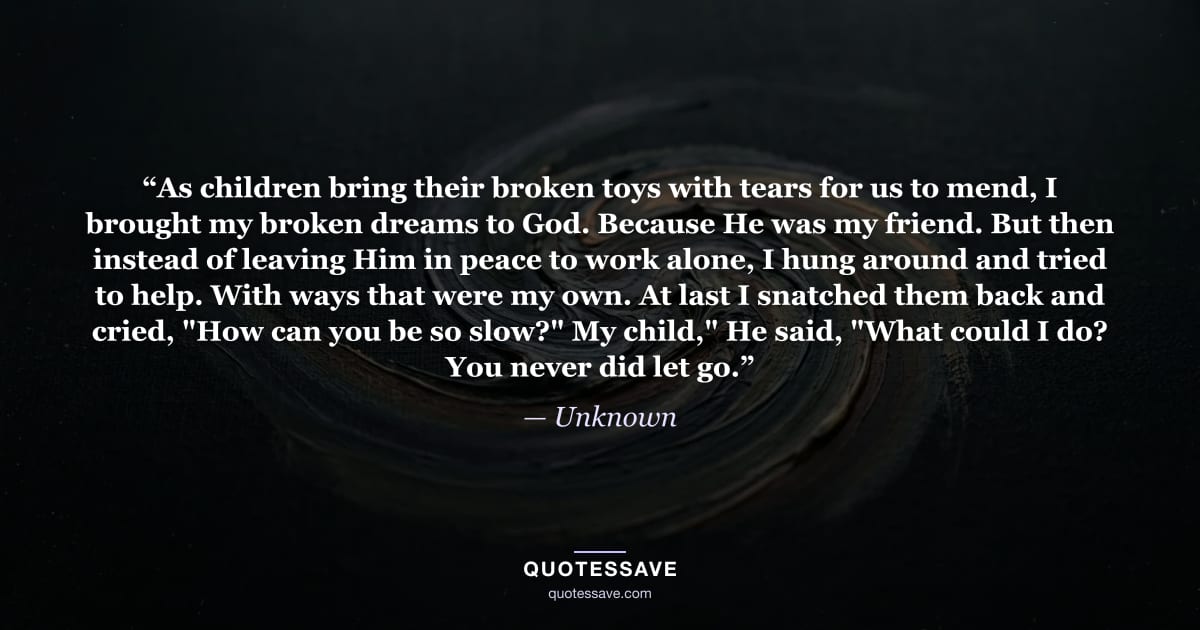 “As children bring their broken toys with tears for us to mend, I brought my broken dreams to God. Because He was my friend. But then instead of leaving Him in peace to work alone, I hung around and tried to help. With ways that were my own. At last I snatched them back and cried, "How can you be so slow?" My child," He said, "What could I do? You never did let go.” — Unknown