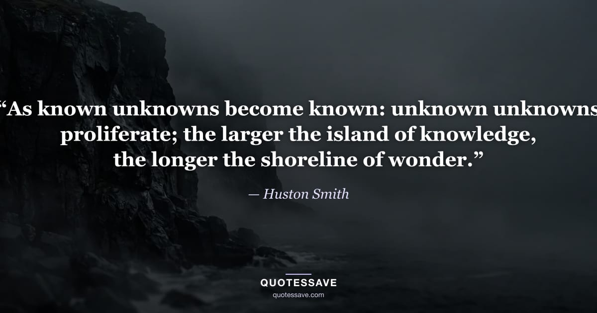 “As known unknowns become known: unknown unknowns proliferate; the larger the island of knowledge, the longer the shoreline of wonder.” — Huston Smith