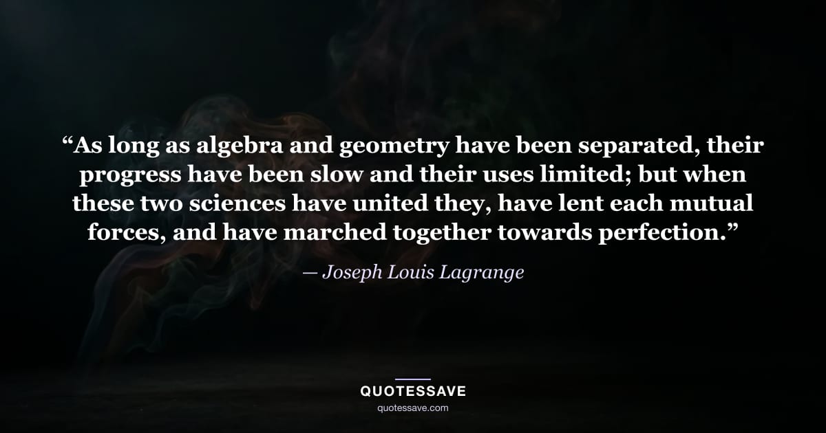 “As long as algebra and geometry have been separated, their progress have been slow and their uses limited; but when these two sciences have united they, have lent each mutual forces, and have marched together towards perfection.” — Joseph Louis Lagrange
