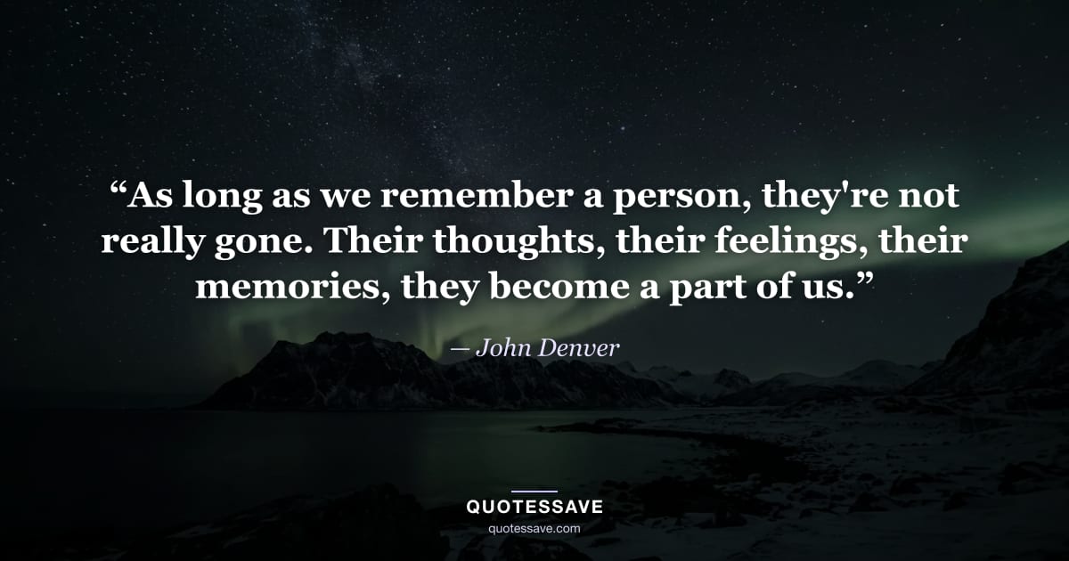 “As long as we remember a person, they're not really gone. Their thoughts, their feelings, their memories, they become a part of us.” — John Denver