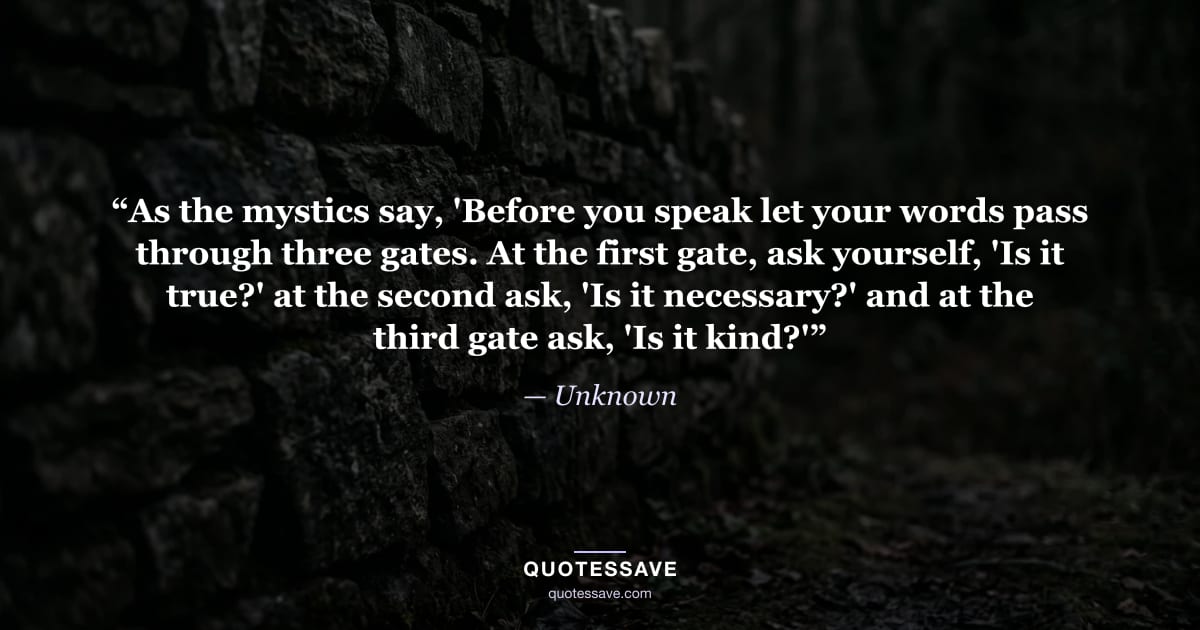 “As the mystics say, 'Before you speak let your words pass through three gates. At the first gate, ask yourself, 'Is it true?' at the second ask, 'Is it necessary?' and at the third gate ask, 'Is it kind?'” — Unknown