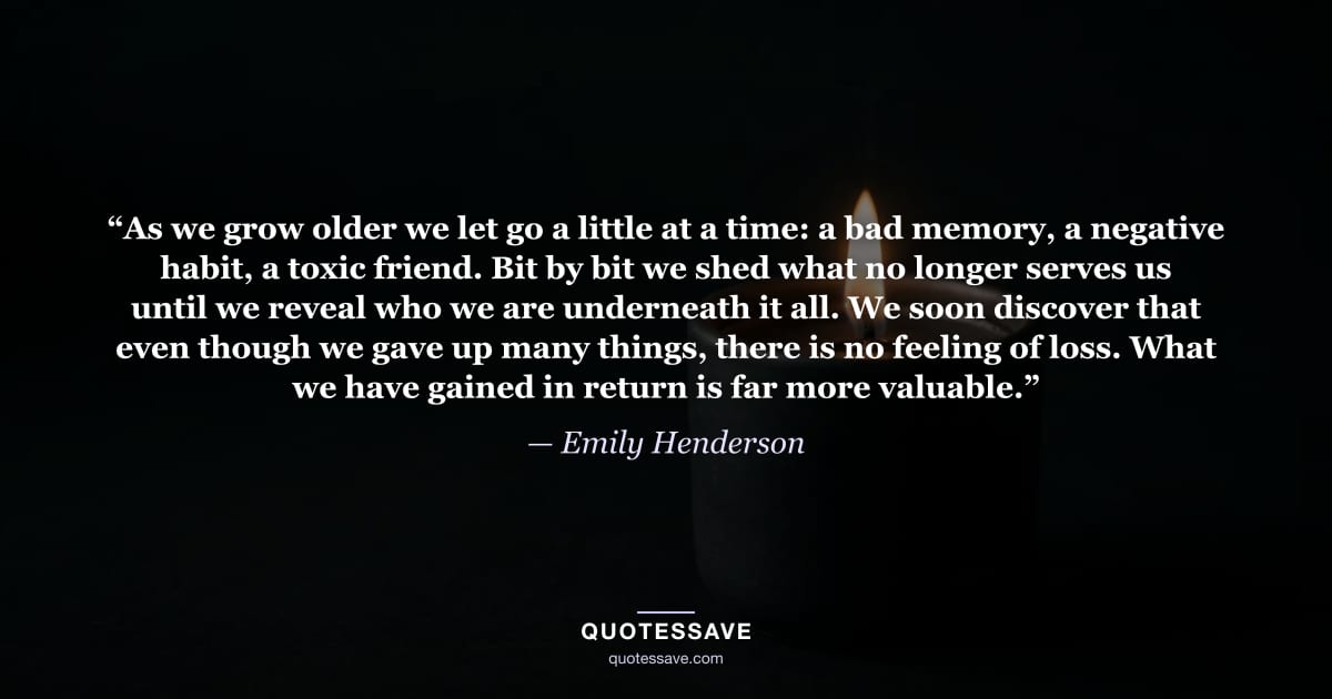 “As we grow older we let go a little at a time: a bad memory, a negative habit, a toxic friend. Bit by bit we shed what no longer serves us until we reveal who we are underneath it all. We soon discover that even though we gave up many things, there is no feeling of loss. What we have gained in return is far more valuable.” — Emily Henderson
