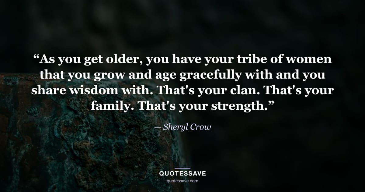 “As you get older, you have your tribe of women that you grow and age gracefully with and you share wisdom with. That's your clan. That's your family. That's your strength.” — Sheryl Crow